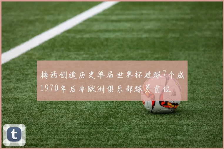 梅西创造历史单届世界杯进球7个成1970年后非欧洲俱乐部球员首位