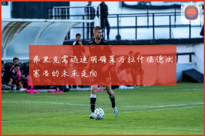 弗里克需迅速明确莱万拉什福德坎塞洛的未来走向
