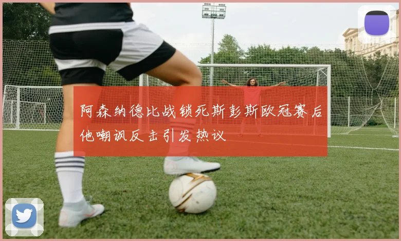 阿森纳德比战锁死斯彭斯欧冠赛后他嘲讽反击引发热议