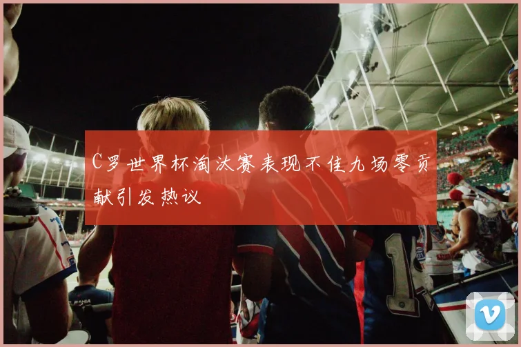 C罗世界杯淘汰赛表现不佳九场零贡献引发热议