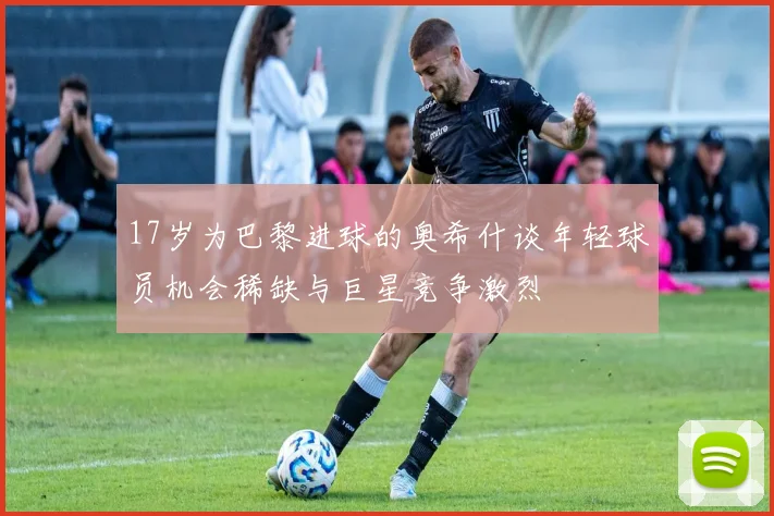 17岁为巴黎进球的奥希什谈年轻球员机会稀缺与巨星竞争激烈