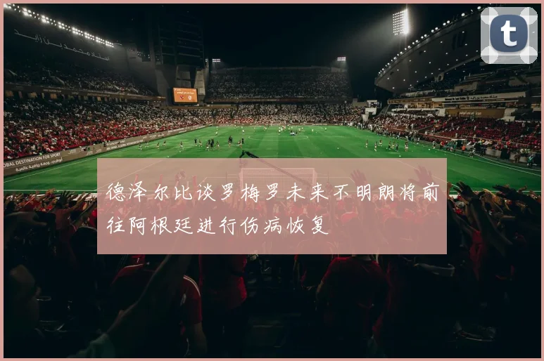 德泽尔比谈罗梅罗未来不明朗将前往阿根廷进行伤病恢复
