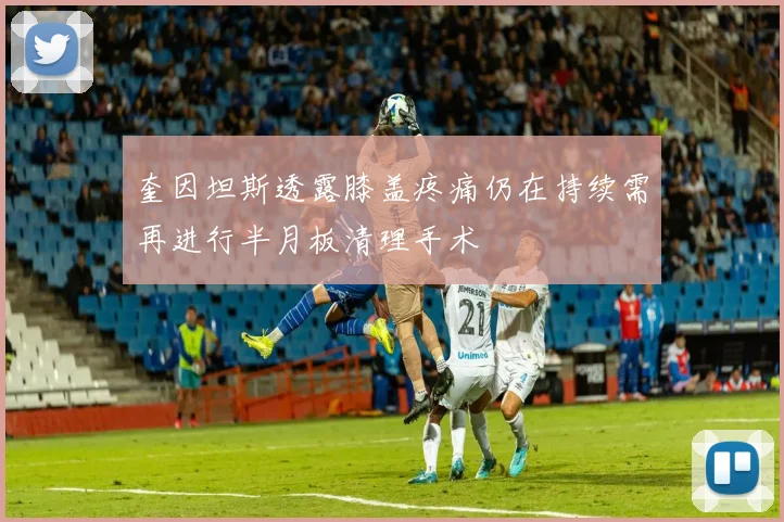 奎因坦斯透露膝盖疼痛仍在持续需再进行半月板清理手术