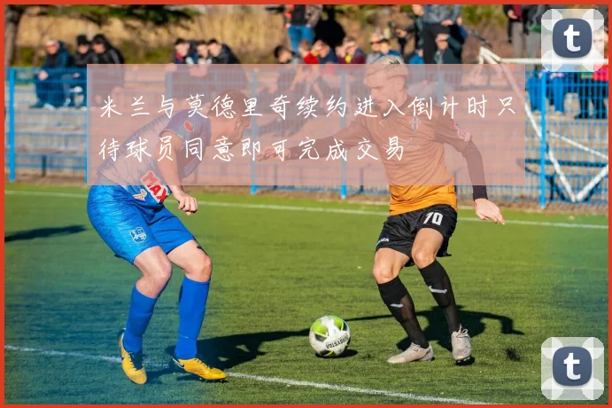 米兰与莫德里奇续约进入倒计时只待球员同意即可完成交易