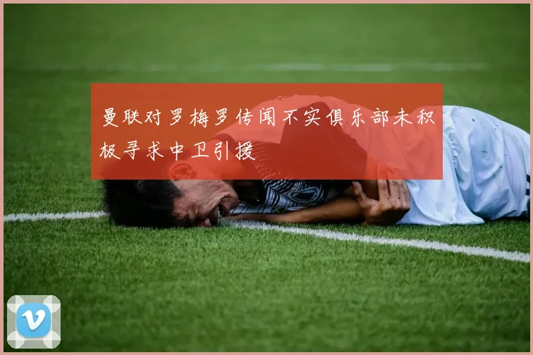 曼联对罗梅罗传闻不实俱乐部未积极寻求中卫引援