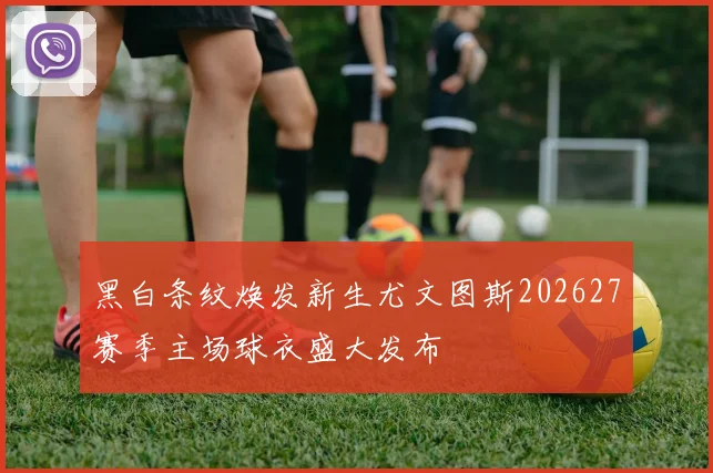黑白条纹焕发新生尤文图斯202627赛季主场球衣盛大发布