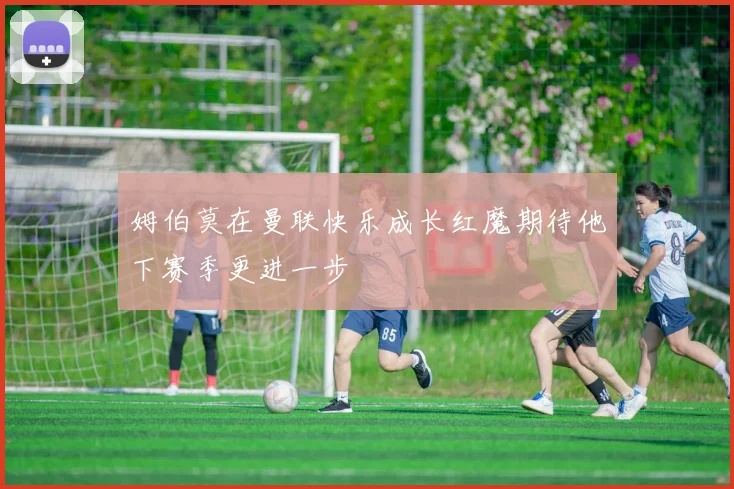 姆伯莫在曼联快乐成长红魔期待他下赛季更进一步