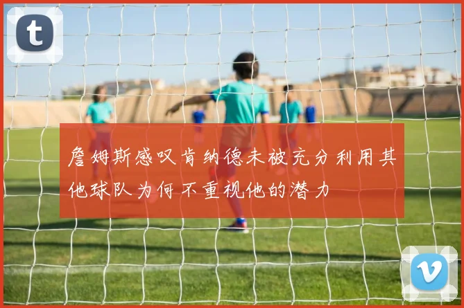 詹姆斯感叹肯纳德未被充分利用其他球队为何不重视他的潜力