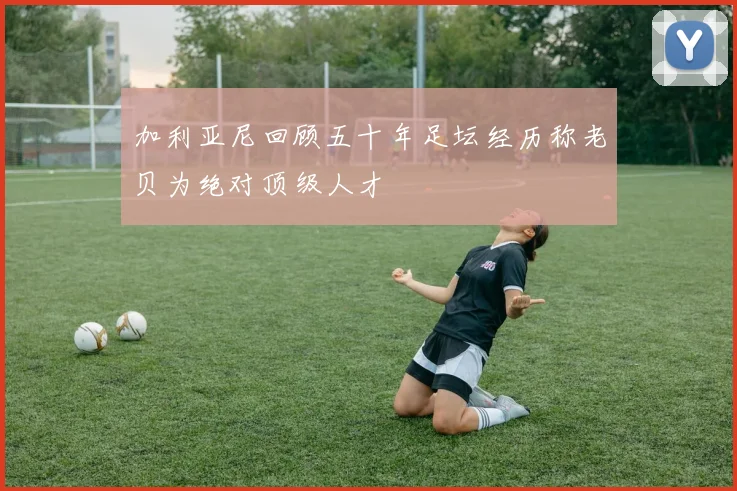 加利亚尼回顾五十年足坛经历称老贝为绝对顶级人才