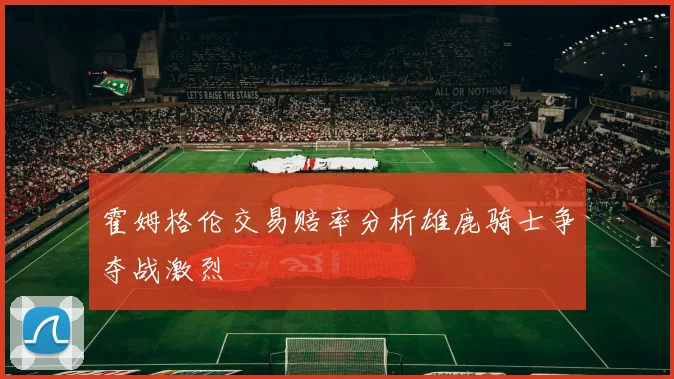 霍姆格伦交易赔率分析雄鹿骑士争夺战激烈