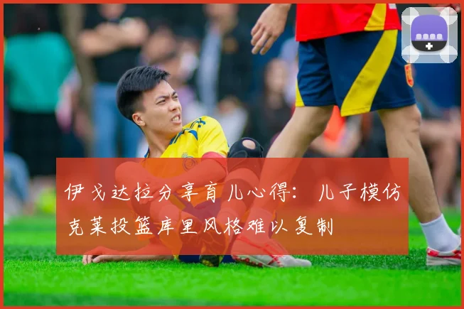 伊戈达拉分享育儿心得：儿子模仿克莱投篮库里风格难以复制